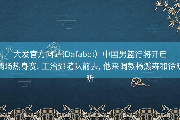 大发官方网站(Dafabet)  中国男篮行将开启两场热身赛, 王治郅随队前去, 他来调教杨瀚森和徐昕