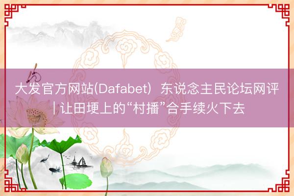 大发官方网站(Dafabet)  东说念主民论坛网评 | 让田埂上的“村播”合手续火下去